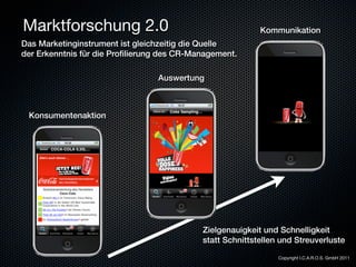 Marktforschung 2.0                                         Kommunikation
Das Marketinginstrument ist gleichzeitig die Quelle
der Erkenntnis für die Proﬁlierung des CR-Management.

                                 Auswertung



 Konsumentenaktion




                                            Zielgenauigkeit und Schnelligkeit
                                            statt Schnittstellen und Streuverluste

                                                                Copyright I.C.A.R.O.S. GmbH 2011
 