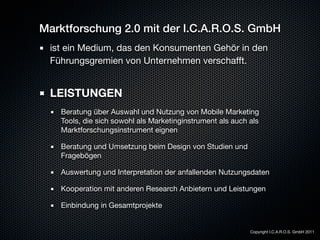 Marktforschung 2.0 mit der I.C.A.R.O.S. GmbH
 ist ein Medium, das den Konsumenten Gehör in den
 Führungsgremien von Unternehmen verschafft.


 LEISTUNGEN
   Beratung über Auswahl und Nutzung von Mobile Marketing
   Tools, die sich sowohl als Marketinginstrument als auch als
   Marktforschungsinstrument eignen

   Beratung und Umsetzung beim Design von Studien und
   Fragebögen

   Auswertung und Interpretation der anfallenden Nutzungsdaten

   Kooperation mit anderen Research Anbietern und Leistungen

   Einbindung in Gesamtprojekte


                                                           Copyright I.C.A.R.O.S. GmbH 2011
 