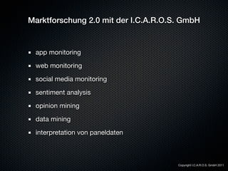 Marktforschung 2.0 mit der I.C.A.R.O.S. GmbH


 app monitoring

 web monitoring

 social media monitoring

 sentiment analysis

 opinion mining

 data mining

 interpretation von paneldaten



                                      Copyright I.C.A.R.O.S. GmbH 2011
 