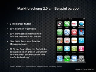 Marktforschung 2.0 am Beispiel barcoo



 2 Mio barcoo Nutzer

 50% scannen regelmäßig

 80% der Scans sind mit einem
 Informationsaufruf verbunden

 über 50% Response Rate bei
 Markeneinfragen

 39 % der Scan-User von Softdrinks
 bestätigen einen großen Einﬂuß der
 Informationen aus barcoo auf ihre
 Kaufentscheidung *


* Studie Oktober 2010 zusammen mit shoppermetrics, Hamburg ; n=673
                                                                     Copyright I.C.A.R.O.S. GmbH 2011
 