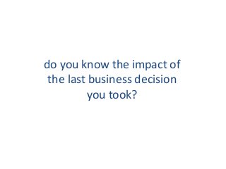 do you know the impact of
the last business decision
you took?

 