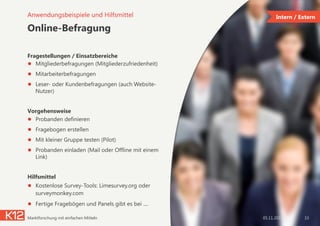 Online-Befragung
Fragestellungen / Einsatzbereiche
●  Mitgliederbefragungen (Mitgliederzufriedenheit)
●  Mitarbeiterbefragungen
●  Leser- oder Kundenbefragungen (auch Website-
Nutzer)
Vorgehensweise
●  Probanden definieren
●  Fragebogen erstellen
●  Mit kleiner Gruppe testen (Pilot)
●  Probanden einladen (Mail oder Offline mit einem
Link)
Hilfsmittel
●  Kostenlose Survey-Tools: Limesurvey.org oder
surveymonkey.com
●  Fertige Fragebögen und Panels gibt es bei ....
05.11.2014Marktforschung mit einfachen Mitteln 33
Anwendungsbeispiele und Hilfsmittel Intern / Extern
 