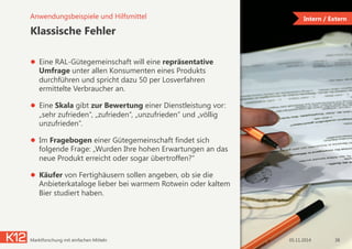 Intern / Extern
Klassische Fehler
●  Eine RAL-Gütegemeinschaft will eine repräsentative
Umfrage unter allen Konsumenten eines Produkts
durchführen und spricht dazu 50 per Losverfahren
ermittelte Verbraucher an.
●  Eine Skala gibt zur Bewertung einer Dienstleistung vor:
„sehr zufrieden“, „zufrieden“, „unzufrieden“ und „völlig
unzufrieden“.
●  Im Fragebogen einer Gütegemeinschaft findet sich
folgende Frage: „Wurden Ihre hohen Erwartungen an das
neue Produkt erreicht oder sogar übertroffen?“
●  Käufer von Fertighäusern sollen angeben, ob sie die
Anbieterkataloge lieber bei warmem Rotwein oder kaltem
Bier studiert haben.
05.11.2014Marktforschung mit einfachen Mitteln 38
Anwendungsbeispiele und Hilfsmittel
 