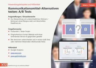 Kommunikationsmittel-Alternativen
testen: A/B Tests
Fragestellungen / Einsatzbereiche
●  Zur Überprüfung von unterschiedlichen Motiven /
Versionen eines Designs oder von Botschaften,
Headlines etc.
Vorgehensweise
●  Probanden / Tester finden
●  Originalversion A einer Website wird einer
veränderten Version B gegenüber gestellt
●  Die Versionen unterscheiden sich in einem (A/B Test)
oder mehreren Merkmalen (Multivariate Tests)
Hilfsmittel
●  Google Analytics
●  www.vwo.com
●  www.optimizely.com
05.11.2014Marktforschung mit einfachen Mitteln 45
Anwendungsbeispiele und Hilfsmittel Intern / Extern
 