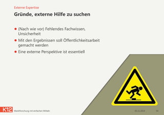 Gründe, externe Hilfe zu suchen
● (Nach wie vor) Fehlendes Fachwissen,
Unsicherheit
● Mit den Ergebnissen soll Öffentlichkeitsarbeit
gemacht werden
● Eine externe Perspektive ist essentiell
05.11.2014Marktforschung mit einfachen Mitteln 54
Externe Expertise
 