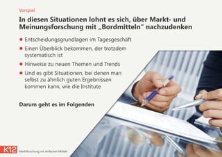 In diesen Situationen lohnt es sich, über Markt- und
Meinungsforschung mit „Bordmitteln“ nachzudenken
● Entscheidungsgrundlagen im Tagesgeschäft
● Einen Überblick bekommen, der trotzdem
systematisch ist
● Hinweise zu neuen Themen und Trends
● Und es gibt Situationen, bei denen man  
selbst zu ähnlich guten Ergebnissen  
kommen kann, wie die Institute
Darum geht es im Folgenden
05.11.2014Marktforschung mit einfachen Mitteln 6
Vorspiel
 