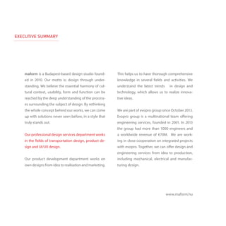 EXECUTIVE SUMMARY
maform is a Budapest-based design studio found-
ed in 2010. Our motto is: design through under-
standing. We believe the essential harmony of cul-
tural context, usability, form and function can be
reached by the deep understanding of the process-
es surrounding the subject of design. By rethinking
the whole concept behind our works, we can come
up with solutions never seen before, in a style that
truly stands out.
Our professional design services department works
in the fields of transportation design, product de-
sign and UI/UX design.
Our product development department works on
own designs from idea to realisation and marketing.
This helps us to have thorough comprehensive
knowledge in several fields and activities. We
understand the latest trends in design and
technology, which allows us to realize innova-
tive ideas.
We are part of evopro group since October 2013.
Evopro group is a multinational team offering
engineering services, founded in 2001. In 2013
the group had more than 1000 engineers and
a worldwide revenue of €70M. We are work-
ing in close cooperation on integrated projects
with evopro. Together, we can offer design and
engineering services from idea to production,
including mechanical, electrical and manufac-
turing design.
www.maform.hu
 