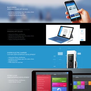 BLUE RIBBON
WINDOWS PHONE APP DESIGN
•	 guidelines and design specs for colors, fonts
•	 graphical assets for the app
•	 support during development
•	 interaction flows, wireframes
•	 guidelines and design specs for colors, fonts
•	 graphical assets for the app
•	 support during development
CONTENT MANAGEMENT SYSTEM
WINDOWS APP DESIGN
•	 interaction flows, wireframes
•	 screen design and gui
IOTREE CLOUD
USER INTERFACE DEVELOPMENT
EVOPRO ELECTRIC CHARGER
CUSTOM USER INTERFACE DEVELOPMENT
•	 interaction flows, wireframes
•	 guidelines and design specs for colors, fonts
•	 graphical assets
•	 HTML demo for user test
 
