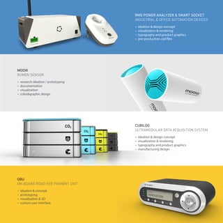 •	 research ideation / prototyping
•	 documentation
•	 visualization
•	 color&graphic design
•	 ideation & concept
•	 prototyping
•	 visualization & 3D
•	 custom user interface
OBU
ON-BOARD ROAD-FEE PAYMENT UNIT
•	 ideation & design concept
•	 visualization & rendering
•	 typography and product graphics
•	 pre-production cad files
•	 ideation & design concept
•	 visualization & rendering
•	 typography and product graphics
•	 manufacturing design
RMG POWER ANALYZER & SMART SOCKET
INDUSTRIAL & OFFICE AUTOMATION DEVICES
CUBILOG
ULTRAMODULAR DATA ACQUISITION SYSTEM
MOOW
RUMEN SENSOR
 