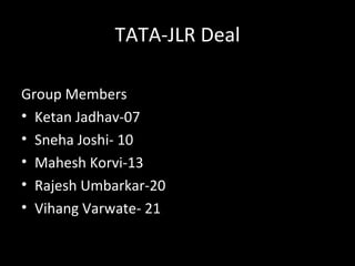 TATA-JLR Deal

Group Members
• Ketan Jadhav-07
• Sneha Joshi- 10
• Mahesh Korvi-13
• Rajesh Umbarkar-20
• Vihang Varwate- 21
 
