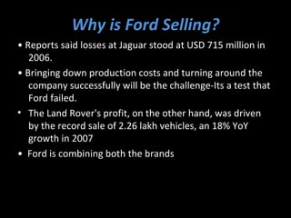 Why is Ford Selling?
• Reports said losses at Jaguar stood at USD 715 million in
   2006.
• Bringing down production costs and turning around the
   company successfully will be the challenge-Its a test that
   Ford failed.
• The Land Rover's profit, on the other hand, was driven
   by the record sale of 2.26 lakh vehicles, an 18% YoY
   growth in 2007
• Ford is combining both the brands
 