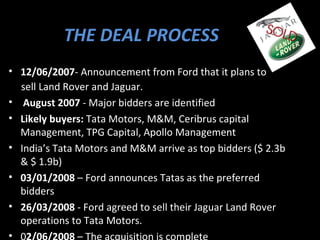 THE DEAL PROCESS
• 12/06/2007- Announcement from Ford that it plans to
  sell Land Rover and Jaguar.
• August 2007 - Major bidders are identified
• Likely buyers: Tata Motors, M&M, Ceribrus capital
  Management, TPG Capital, Apollo Management
• India’s Tata Motors and M&M arrive as top bidders ($ 2.3b
  & $ 1.9b)
• 03/01/2008 – Ford announces Tatas as the preferred
  bidders
• 26/03/2008 - Ford agreed to sell their Jaguar Land Rover
  operations to Tata Motors.
•
 