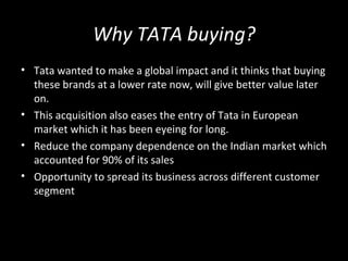 Why TATA buying?
• Tata wanted to make a global impact and it thinks that buying
  these brands at a lower rate now, will give better value later
  on.
• This acquisition also eases the entry of Tata in European
  market which it has been eyeing for long.
• Reduce the company dependence on the Indian market which
  accounted for 90% of its sales
• Opportunity to spread its business across different customer
  segment
 