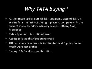 Why TATA buying?
• At the price staring from 63 lakh and going upto 93 lakh, it
  seems Tata has just got the right place to compete with the
  current market leaders in luxury brands – BMW, Audi,
  Mercedes
• Publicity on an international scale
• Access to large distribution network
• JLR had many new models lined up for next 3 years, so no
  much work just profits
• Strong R & D culture and facilities
 