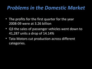 Problems in the Domestic Market
• The profits for the first quarter for the year
  2008-09 were at 3.26 billion
• Q3 the sales of passenger vehicles went down to
  41,287 units a drop of 14.14%
• Tata Motors cut production across different
  categories.
 