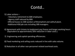 Contd..
5] Labor actions –
    - Voluntary retirement to 600 employees.
    - Agency staff reduced by 800.
    -Offered leaves to 300 workers of Bromwhich and solihull plant.
    -Additional 450 job cuts including 300 managers.

6] Agreement with Unions to implement pay freeze and longer working hours
    (equivalent to approximately 20% reduction in labor costs.)

7] Engineering and capital spending efficiencies.

8] Fixed marketing and selling costs reduced in line with sales volume.

9] Reduction in all other non-personnel related overhead costs.
 