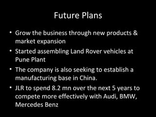 Future Plans
• Grow the business through new products &
  market expansion
• Started assembling Land Rover vehicles at
  Pune Plant
• The company is also seeking to establish a
  manufacturing base in China.
• JLR to spend 8.2 mn over the next 5 years to
  compete more effectively with Audi, BMW,
  Mercedes Benz
 