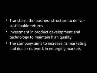 • Transform the business structure to deliver
  sustainable returns
• Investment in product development and
  technology to maintain high quality
• The company aims to increase its marketing
  and dealer network in emerging markets
 
