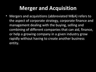 Merger and Acquisition
• Mergers and acquisitions (abbreviated M&A) refers to
  the aspect of corporate strategy, corporate finance and
  management dealing with the buying, selling and
  combining of different companies that can aid, finance,
  or help a growing company in a given industry grow
  rapidly without having to create another business
  entity.
 