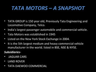 TATA MOTORS – A SNAPSHOT

• TATA GROUP is 150 year old, Previously Tata Engineering and
  Locomotive Company, Telco.
• India's largest passenger automobile and commercial vehicle.
• Tata Motors was established in 1945
• Listed on the New York Stock Exchange in 2004.
• It is the 5th largest medium and heavy commercial vehicle
  manufacturer in the world. listed in BSE, NSE & NYSE.
Subsidiaries-
• JAGUAR CARS
• LAND ROVER
• TATA DAEWOO COMMERCIAL
 