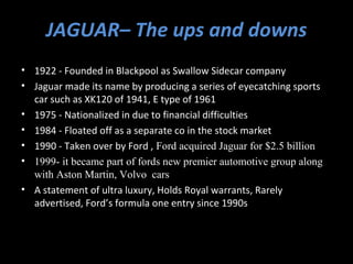 JAGUAR– The ups and downs
• 1922 - Founded in Blackpool as Swallow Sidecar company
• Jaguar made its name by producing a series of eyecatching sports
  car such as XK120 of 1941, E type of 1961
• 1975 - Nationalized in due to financial difficulties
• 1984 - Floated off as a separate co in the stock market
• 1990 - Taken over by Ford , Ford acquired Jaguar for $2.5 billion
• 1999- it became part of fords new premier automotive group along
  with Aston Martin, Volvo cars
• A statement of ultra luxury, Holds Royal warrants, Rarely
  advertised, Ford’s formula one entry since 1990s
 