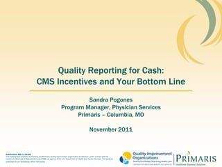 Quality Reporting for Cash:
                                    CMS Incentives and Your Bottom Line
                                                                         Sandra Pogones
                                                               Program Manager, Physician Services
                                                                     Primaris – Columbia, MO

                                                                                                November 2011


Publication MO-11-20-PR
This material was prepared by Primaris, the Medicare Quality Improvement Organization for Missouri, under contract with the
Centers for Medicare & Medicaid Services (CMS), an agency of the U.S. Department of Health and Human Services. The contents
presented do not necessarily reflect CMS policy
 