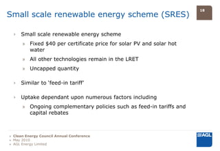 18
Small scale renewable energy scheme (SRES)

  ›   Small scale renewable energy scheme
      » Fixed $40 per certificate price for solar PV and solar hot
        water
      » All other technologies remain in the LRET
      » Uncapped quantity

  ›   Similar to ‘feed-in tariff’

  ›   Uptake dependant upon numerous factors including
      » Ongoing complementary policies such as feed-in tariffs and
        capital rebates



» Clean Energy Council Annual Conference
» May 2010
» AGL Energy Limited
 