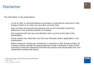 2

Disclaimer

The information in this presentation:


     ›   Is not an offer or recommendation to purchase or subscribe for securities in AGL
         Energy Limited or to retain any securities currently held.
     ›   Does not take into account the potential and current individual investment
         objectives or the financial situation of investors.
     ›   Was prepared with due care and attention and is current at the date of the
         presentation.
     ›   Actual results may materially vary from any forecasts (where applicable) in this
         presentation.
     ›   Before making or varying any investment in securities in AGL Energy Limited, all
         investors should consider the appropriateness of that investment in light of their
         individual investment objectives and financial situation and should seek their own
         independent professional advice.




» Clean Energy Council Annual Conference
» May 2010
» AGL Energy Limited
 