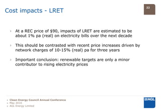 22
Cost impacts - LRET


  › At a REC price of $90, impacts of LRET are estimated to be
    about 1% pa (real) on electricity bills over the next decade

  › This should be contrasted with recent price increases driven by
    network charges of 10-15% (real) pa for three years

  › Important conclusion: renewable targets are only a minor
    contributor to rising electricity prices




» Clean Energy Council Annual Conference
» May 2010
» AGL Energy Limited
 