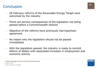 23
Conclusion
  › 26 February reforms of the Renewable Energy Target were
    welcomed by the industry

  › There are serious consequences of the legislation not being
    passed before a Commonwealth election

  › Objective of the reforms have previously had bipartisan
    agreement

  › No reason why the legislation should not be passed
    immediately

  › With the legislation passed, the industry is ready to commit
    billions of dollars with associated increases in employment and
    economic activity

» Clean Energy Council Annual Conference
» May 2010
» AGL Energy Limited
 