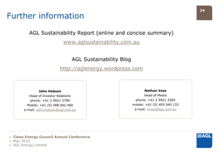 24

Further information

          AGL Sustainability Report (online and concise summary)
                             www.aglsustainability.com.au


                                  AGL Sustainability Blog
                           http://aglenergy.wordpress.com



                 John Hobson                                       Nathan Vass
          Head of Investor Relations                               Head of Media
          phone: +61 2 9921 2789                              phone: +61 2 9921 2264
         Mobile: +61 (0) 488 002 460                        mobile: +61 (0) 405 040 133
       e-mail: john.hobson@agl.com.au                        e-mail: nvass@agl.com.au




» Clean Energy Council Annual Conference
» May 2010
» AGL Energy Limited
 