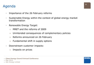 3
Agenda
  ›   Importance of the 26 February reforms

  ›   Sustainable Energy within the context of global energy market
      transformation

  ›   Renewable Energy Target:
      » MRET and the reforms of 2009
      » Unintended consequences of complementary policies
      » Reforms announced on 26 February
      » Fundamental shift in supply options

  ›   Downstream customer impacts:
      » Impacts on prices


» Clean Energy Council Annual Conference
» May 2010
» AGL Energy Limited
 