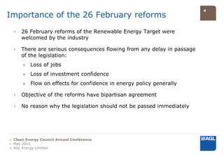 4
Importance of the 26 February reforms
  ›   26 February reforms of the Renewable Energy Target were
      welcomed by the industry

  ›   There are serious consequences flowing from any delay in passage
      of the legislation:
      » Loss of jobs
      » Loss of investment confidence
      » Flow on effects for confidence in energy policy generally

  ›   Objective of the reforms have bipartisan agreement

  ›   No reason why the legislation should not be passed immediately




» Clean Energy Council Annual Conference
» May 2010
» AGL Energy Limited
 
