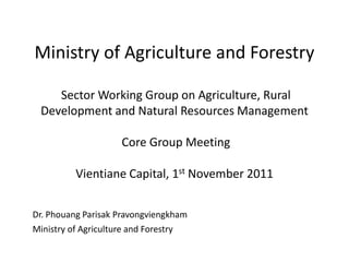 Ministry of Agriculture and Forestry

    Sector Working Group on Agriculture, Rural
 Development and Natural Resources Management

                    Core Group Meeting

          Vientiane Capital, 1st November 2011


Dr. Phouang Parisak Pravongviengkham
Ministry of Agriculture and Forestry
 