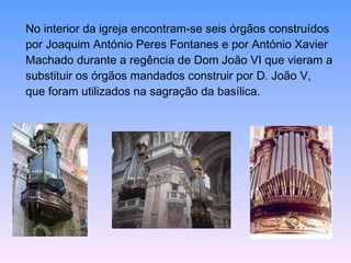 No interior da igreja encontram-se seis órgãos construídos  por Joaquim António Peres Fontanes e por António Xavier  Machado durante a regência de Dom João VI que vieram a  substituir os órgãos mandados construir por D. João V,  que foram utilizados na sagração da basílica.  