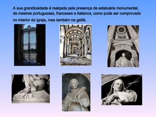 A sua grandiosidade é realçada pela presença de estatuária monumental, de mestres portugueses, franceses e italianos, como pode ser comprovado no interior da igreja, mas também na galilé.   