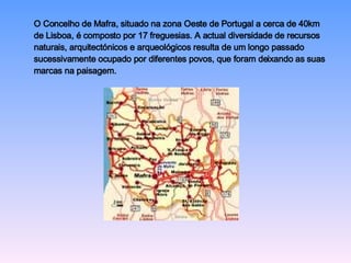 O Concelho de Mafra, situado na zona Oeste de Portugal a cerca de 40km  de Lisboa, é composto por 17 freguesias. A actual diversidade de recursos  naturais, arquitectónicos e arqueológicos resulta de um longo passado  sucessivamente ocupado por diferentes povos, que foram deixando as suas  marcas na paisagem.  