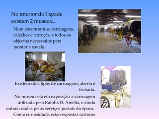 Num encontram-se carruagens, caleches e carroças, e todos os objectos necessarios para montar a cavalo. No interior da Tapada  existem 2 museus... Existem dois tipos de carruagens, aberta e fechada. No museu esta em exposiç ã o   a carruagem utilizada pela Rainha D. Amélia, e ainda outras usadas pelos serviços postais da época.  Como curiosidade, estao expostas carrocas para o transporte dos caes de caça.  