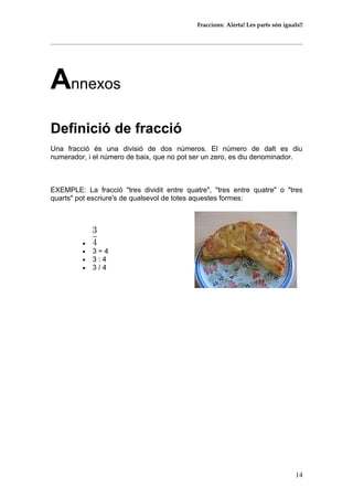 Fraccions: Alerta! Les parts són iguals!!
Annexos
Definició de fracció
Una fracció és una divisió de dos números. El número de dalt es diu
numerador, i el número de baix, que no pot ser un zero, es diu denominador.
EXEMPLE: La fracció "tres dividit entre quatre", "tres entre quatre" o "tres
quarts" pot escriure's de qualsevol de totes aquestes formes:
•
• 3 ÷ 4
• 3 : 4
• 3 / 4
14
 