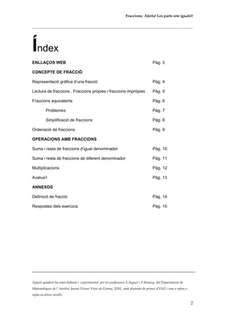 Fraccions: Alerta! Les parts són iguals!!
Índex
ENLLAÇOS WEB Pàg. 3
CONCEPTE DE FRACCIÓ
Representació gràfica d’una fracció Pàg. 4
Lectura de fraccions . Fraccions pròpies i fraccions impròpies Pàg. 5
Fraccions equivalents Pàg. 6
Problemes Pàg. 7
Simplificació de fraccions Pàg. 8
Ordenació de fraccions Pàg. 9
OPERACIONS AMB FRACCIONS
Suma i resta de fraccions d’igual denominador Pàg. 10
Suma i resta de fraccions de diferent denominador Pàg. 11
Multiplicacions Pàg. 12
Avalua’t Pàg. 13
ANNEXOS
Definició de fracció Pàg. 14
Respostes dels exercicis Pàg. 15
Aquest quadern ha estat elaborat i experimentat per les professores E.Saguer i P.Bonany del Departament de
Matemàtiques de l’ Institut Jaume Vicens Vives de Girona, 2010., amb alumnat de primer d’ESO i com a reforç o
repàs en altres nivells.
2
 
