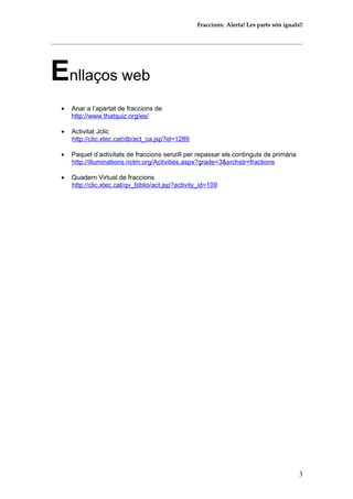 Fraccions: Alerta! Les parts són iguals!!
Enllaços web
• Anar a l’apartat de fraccions de
http://www.thatquiz.org/es/
• Activitat Jclic
http://clic.xtec.cat/db/act_ca.jsp?id=1289
• Paquet d’activitats de fraccions senzill per repassar els continguts de primària
http://illuminations.nctm.org/Activities.aspx?grade=3&srchstr=fractions
• Quadern Virtual de fraccions
http://clic.xtec.cat/qv_biblio/act.jsp?activity_id=109
3
 