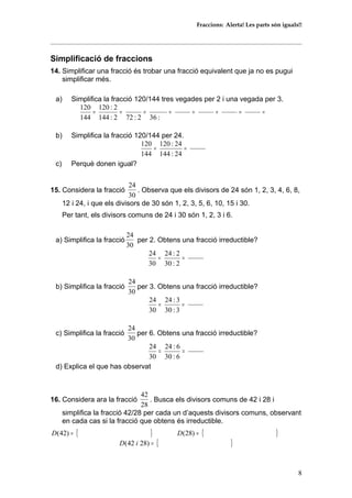 Fraccions: Alerta! Les parts són iguals!!
Simplificació de fraccions
14. Simplificar una fracció és trobar una fracció equivalent que ja no es pugui
simplificar més.
a) Simplifica la fracció 120/144 tres vegades per 2 i una vegada per 3.
========
:362:722:144
2:120
144
120
b) Simplifica la fracció 120/144 per 24.
==
24:144
24:120
144
120
c) Perquè donen igual?
15. Considera la fracció
30
24
. Observa que els divisors de 24 són 1, 2, 3, 4, 6, 8,
12 i 24, i que els divisors de 30 són 1, 2, 3, 5, 6, 10, 15 i 30.
Per tant, els divisors comuns de 24 i 30 són 1, 2, 3 i 6.
a) Simplifica la fracció
30
24
per 2. Obtens una fracció irreductible?
==
2:30
2:24
30
24
b) Simplifica la fracció
30
24
per 3. Obtens una fracció irreductible?
==
3:30
3:24
30
24
c) Simplifica la fracció
30
24
per 6. Obtens una fracció irreductible?
==
6:30
6:24
30
24
d) Explica el que has observat
16. Considera ara la fracció
28
42
. Busca els divisors comuns de 42 i 28 i
simplifica la fracció 42/28 per cada un d’aquests divisors comuns, observant
en cada cas si la fracció que obtens és irreductible.
{ }=)42(D { }=)28(D
{ }=)2842( iD
8
 