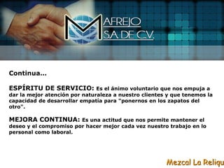 Continua…

ESPÍRITU DE SERVICIO:          Es el ánimo voluntario que nos empuja a
dar la mejor atención por naturaleza a nuestro clientes y que tenemos la
capacidad de desarrollar empatía para "ponernos en los zapatos del
otro".

MEJORA CONTINUA:        Es una actitud que nos permite mantener el
deseo y el compromiso por hacer mejor cada vez nuestro trabajo en lo
personal como laboral.




                                                       Mezcal La Reliqui
 