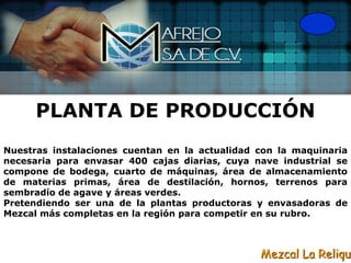 PLANTA DE PRODUCCIÓN
Nuestras instalaciones cuentan en la actualidad con la maquinaria
necesaria para envasar 400 cajas diarias, cuya nave industrial se
compone de bodega, cuarto de máquinas, área de almacenamiento
de materias primas, área de destilación, hornos, terrenos para
sembradío de agave y áreas verdes.
Pretendiendo ser una de la plantas productoras y envasadoras de
Mezcal más completas en la región para competir en su rubro.



                                                Mezcal La Reliqui
 