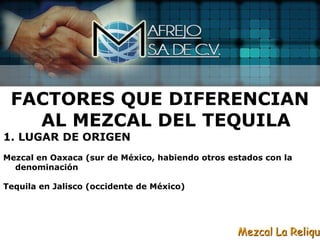 FACTORES QUE DIFERENCIAN
   AL MEZCAL DEL TEQUILA
1. LUGAR DE ORIGEN
Mezcal en Oaxaca (sur de México, habiendo otros estados con la
  denominación

Tequila en Jalisco (occidente de México)




                                                  Mezcal La Reliqui
 