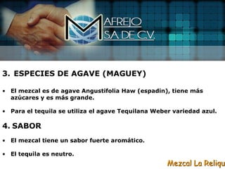 3. ESPECIES DE AGAVE (MAGUEY)

• El mezcal es de agave Angustifolia Haw (espadin), tiene más
  azúcares y es más grande.

• Para el tequila se utiliza el agave Tequilana Weber variedad azul.

4. SABOR
• El mezcal tiene un sabor fuerte aromático.

• El tequila es neutro.
                                                    Mezcal La Reliqui
 