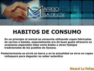 HABITOS DE CONSUMO
  En un principio el mezcal se consumía utilizando copas fabricadas
  de carrizo o bambú, especialmente era de buen gusto ofrecerlo en
  ocasiones especiales tales como bodas u otros festejos
  tradicionales de los pueblos de Oaxaca.

Posteriormente se sirvió en barro y en la actualidad se sirve en copas
  coñaquera para degustar su sabor autentico




                                                    Mezcal La Reliqui
 