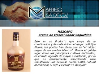 MEZCAPÚ
   Crema de Mezcal Sabor Capuchino

Este es un Producto que surge de la
combinación y formula única del mejor café tipo
Pluma, los poetas han dicho que es “el néctar
negro de los sueños blancos”. Ocupa el quinto
lugar entre los principales cultivos nacionales;
es el fruto agrícola de mayor exportación, por lo
que     es   estrictamente   seleccionada   para
transformar una deliciosa crema 100% natural
al combinar el café y Mezcal “La Reliquia”
 