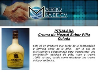 PIÑALADA
   Crema de Mezcal Sabor Piña
            Colada

Este es un producto que surge de la combinación
y formula única de la piña,      por lo que es
estrictamente seleccionada para transformar una
combinación deliciosa de piña, coco y crema
100% natural; dando como resultado una crema
única y auténtica.
 