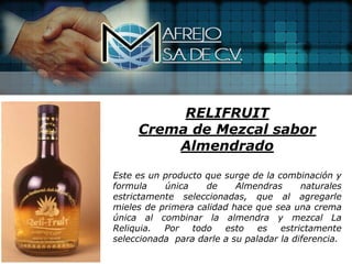 RELIFRUIT
     Crema de Mezcal sabor
         Almendrado

Este es un producto que surge de la combinación y
formula    única    de     Almendras      naturales
estrictamente seleccionadas, que al agregarle
mieles de primera calidad hace que sea una crema
única al combinar la almendra y mezcal La
Reliquia.  Por   todo   esto    es   estrictamente
seleccionada para darle a su paladar la diferencia.
 